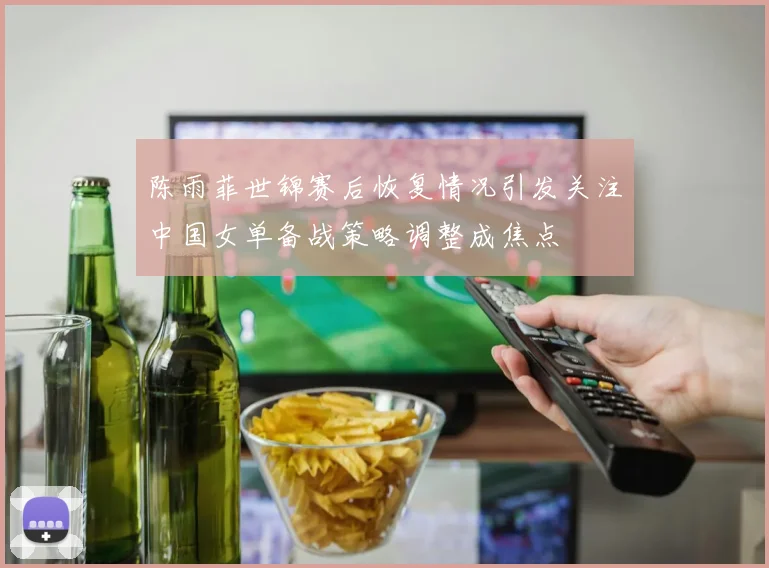 陈雨菲世锦赛后恢复情况引发关注中国女单备战策略调整成焦点