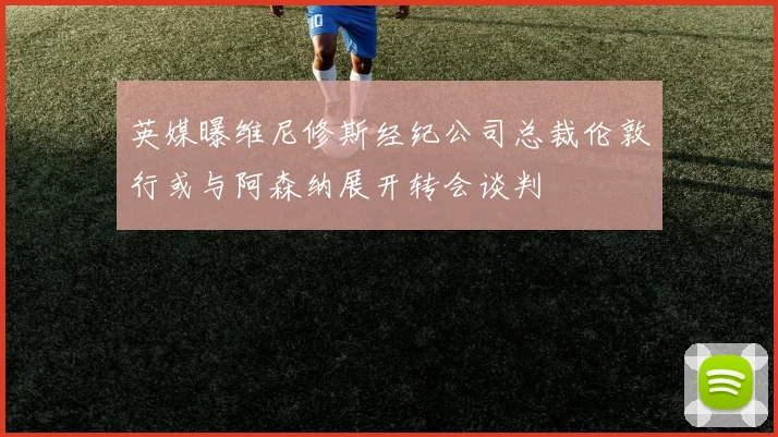 英媒曝维尼修斯经纪公司总裁伦敦行或与阿森纳展开转会谈判
