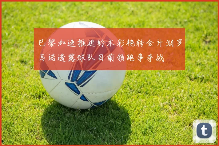 巴黎加速推进铃木彩艳转会计划罗马诺透露球队目前领跑争夺战