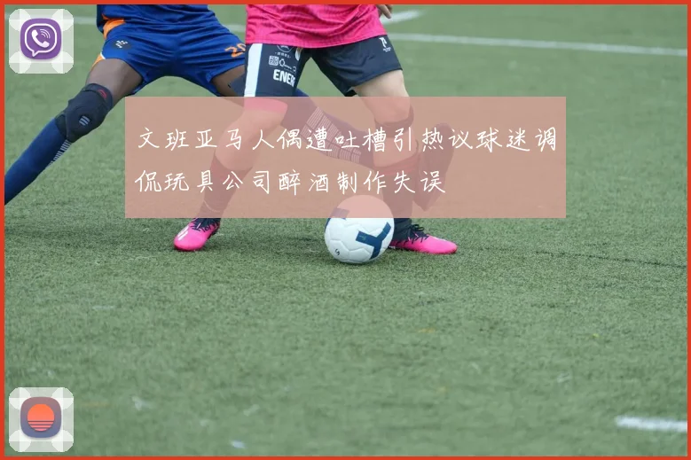 文班亚马人偶遭吐槽引热议球迷调侃玩具公司醉酒制作失误