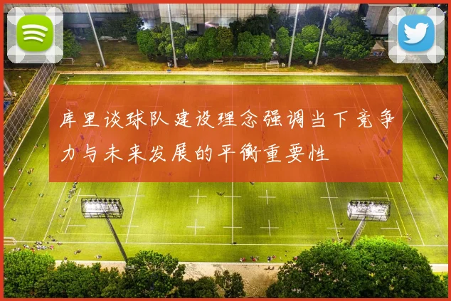 库里谈球队建设理念强调当下竞争力与未来发展的平衡重要性