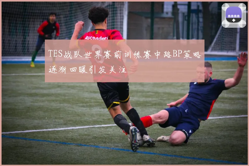 TES战队世界赛前训练赛中路BP策略逐渐回暖引发关注
