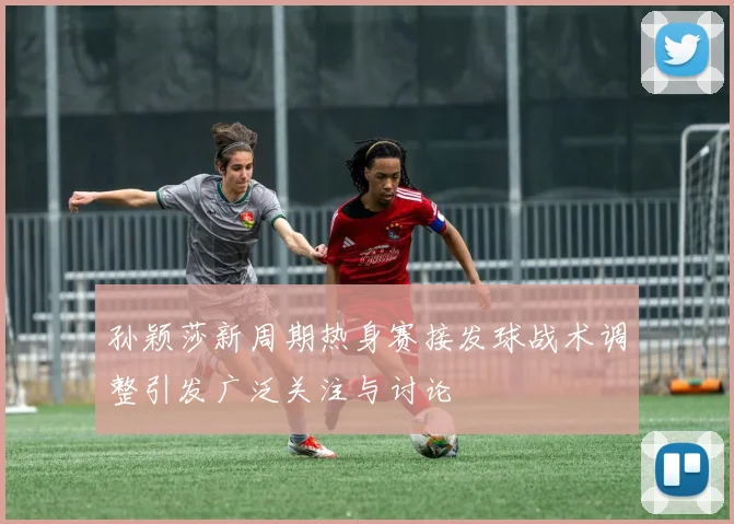 孙颖莎新周期热身赛接发球战术调整引发广泛关注与讨论