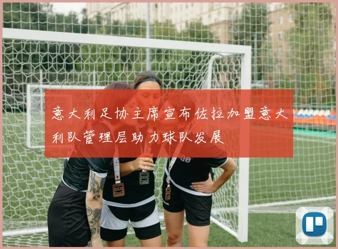 意大利足协主席宣布佐拉加盟意大利队管理层助力球队发展