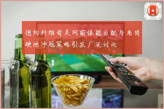 德约科维奇美网前体能分配与老将硬地冲冠策略引发广泛讨论