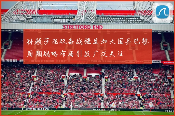 孙颖莎混双备战强度加大国乒巴黎周期战略布局引发广泛关注