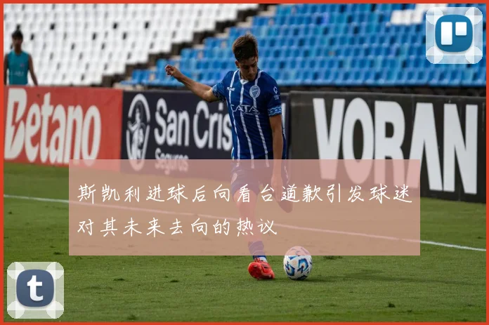斯凯利进球后向看台道歉引发球迷对其未来去向的热议