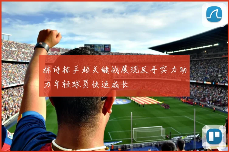 林诗栋乒超关键战展现反手实力助力年轻球员快速成长